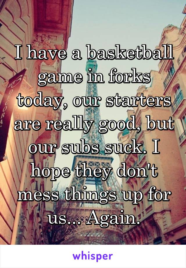 I have a basketball game in forks today, our starters are really good, but our subs suck. I hope they don't mess things up for us... Again.