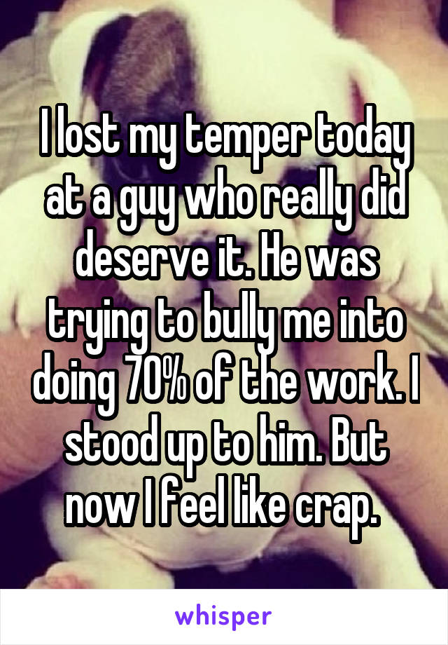 I lost my temper today at a guy who really did deserve it. He was trying to bully me into doing 70% of the work. I stood up to him. But now I feel like crap. 