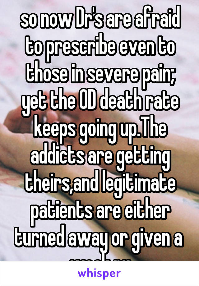 so now Dr's are afraid to prescribe even to those in severe pain; yet the OD death rate keeps going up.The addicts are getting theirs,and legitimate patients are either turned away or given a  weak rx