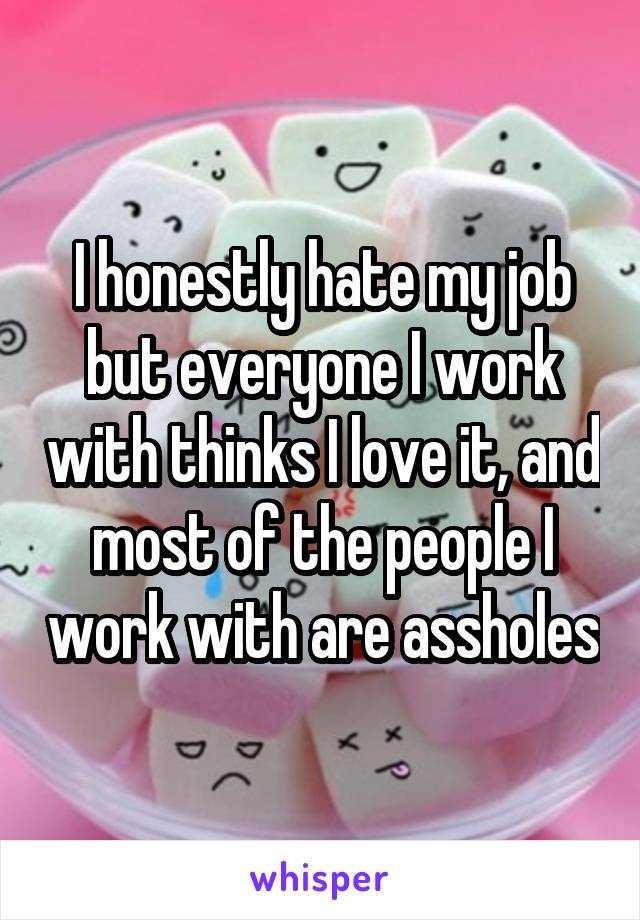 I honestly hate my job but everyone I work with thinks I love it, and most of the people I work with are assholes