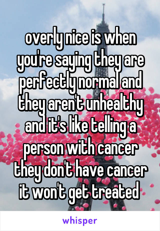 overly nice is when you're saying they are perfectly normal and they aren't unhealthy and it's like telling a person with cancer they don't have cancer it won't get treated 