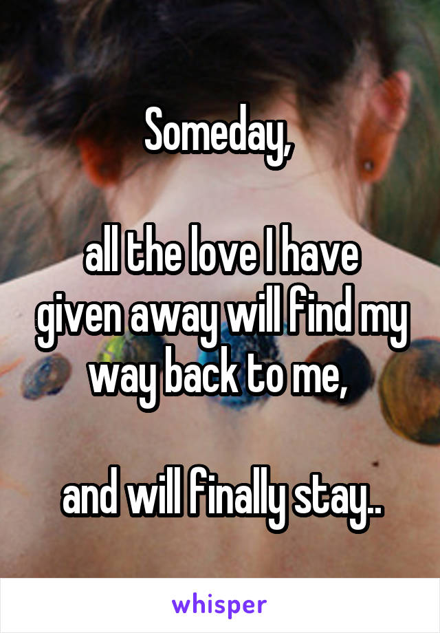 Someday, 

all the love I have given away will find my way back to me, 

and will finally stay..