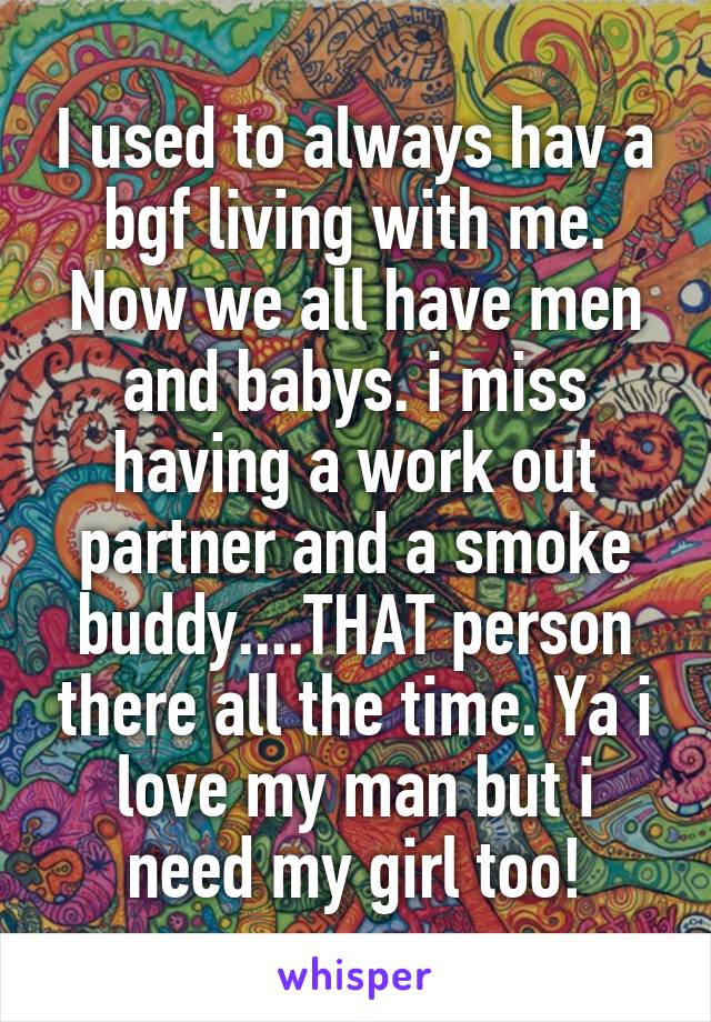 I used to always hav a bgf living with me. Now we all have men and babys. i miss having a work out partner and a smoke buddy....THAT person there all the time. Ya i love my man but i need my girl too!