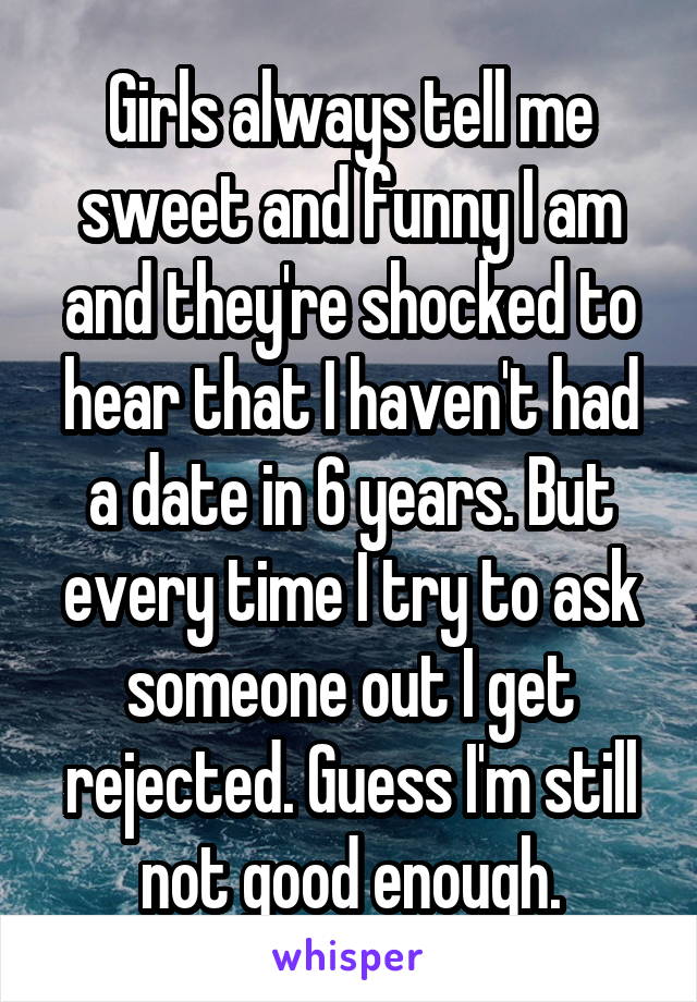 Girls always tell me sweet and funny I am and they're shocked to hear that I haven't had a date in 6 years. But every time I try to ask someone out I get rejected. Guess I'm still not good enough.