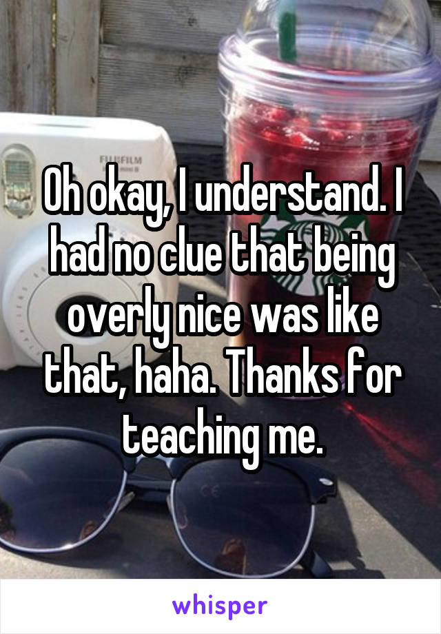 Oh okay, I understand. I had no clue that being overly nice was like that, haha. Thanks for teaching me.