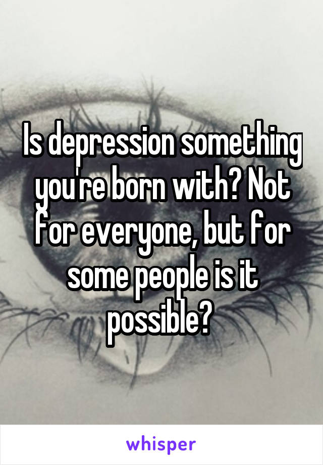 Is depression something you're born with? Not for everyone, but for some people is it possible? 