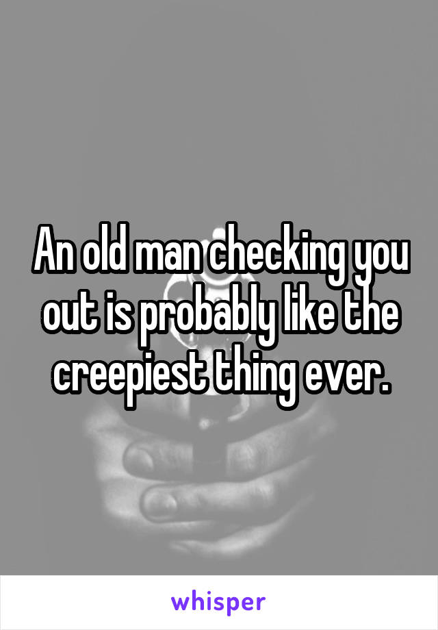 An old man checking you out is probably like the creepiest thing ever.