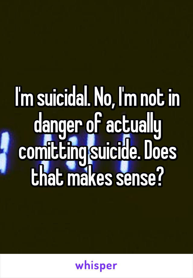 I'm suicidal. No, I'm not in danger of actually comitting suicide. Does that makes sense?