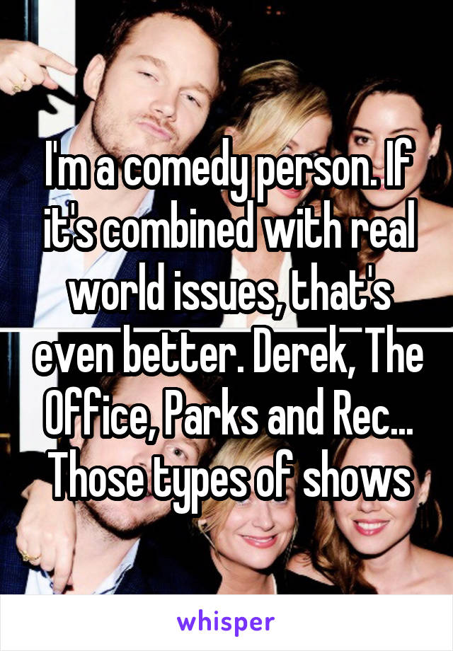 I'm a comedy person. If it's combined with real world issues, that's even better. Derek, The Office, Parks and Rec... Those types of shows