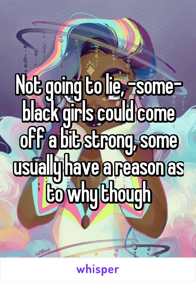 Not going to lie, -some- black girls could come off a bit strong, some usually have a reason as to why though