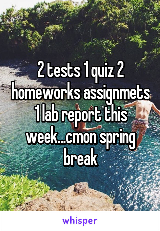 2 tests 1 quiz 2 homeworks assignmets 1 lab report this week...cmon spring break