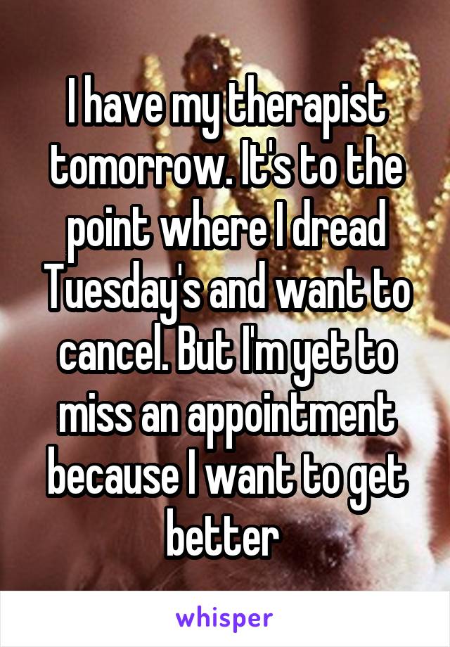 I have my therapist tomorrow. It's to the point where I dread Tuesday's and want to cancel. But I'm yet to miss an appointment because I want to get better 