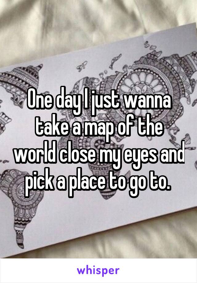 One day I just wanna take a map of the world close my eyes and pick a place to go to. 