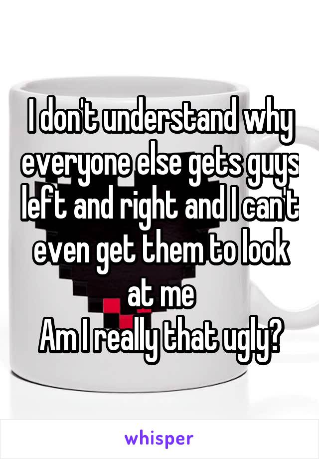 I don't understand why everyone else gets guys left and right and I can't even get them to look at me
Am I really that ugly?