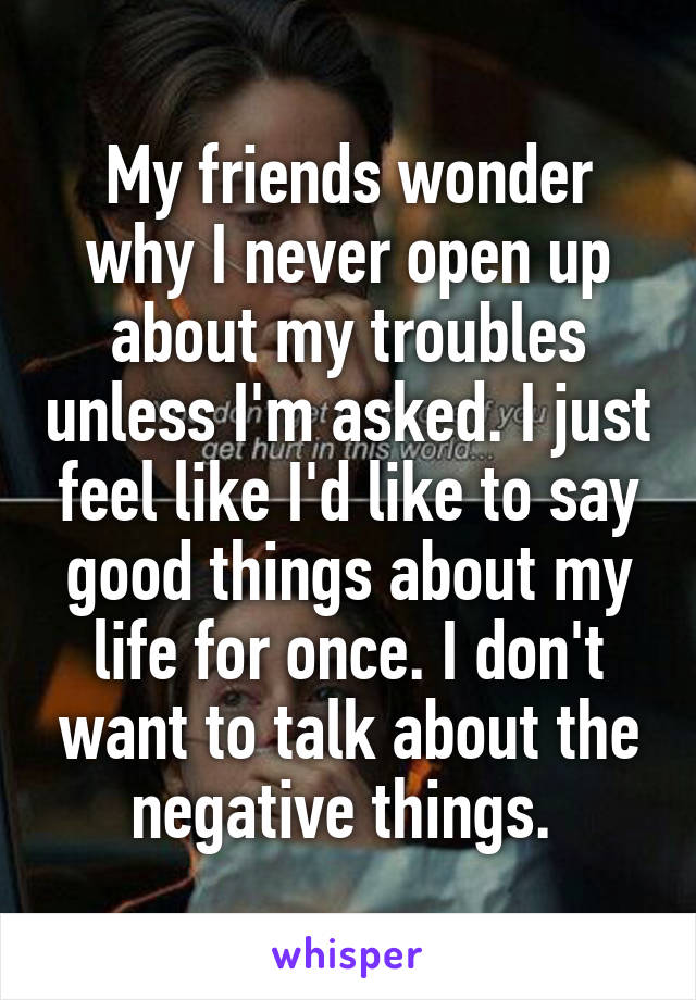 My friends wonder why I never open up about my troubles unless I'm asked. I just feel like I'd like to say good things about my life for once. I don't want to talk about the negative things. 