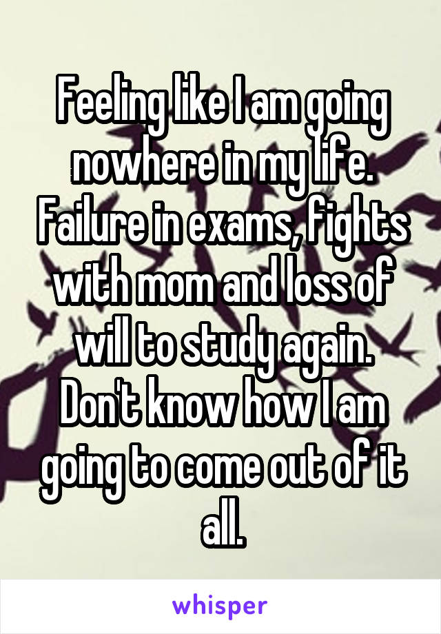 Feeling like I am going nowhere in my life. Failure in exams, fights with mom and loss of will to study again. Don't know how I am going to come out of it all.