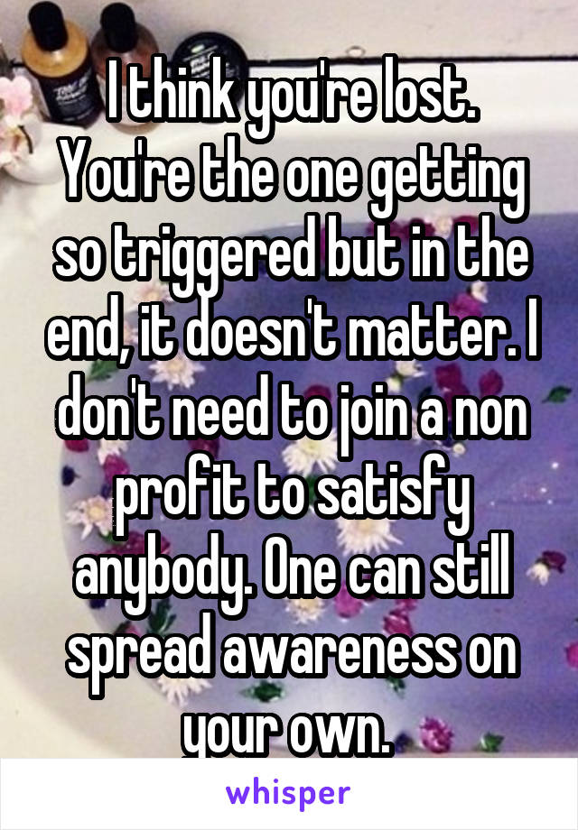 I think you're lost. You're the one getting so triggered but in the end, it doesn't matter. I don't need to join a non profit to satisfy anybody. One can still spread awareness on your own. 