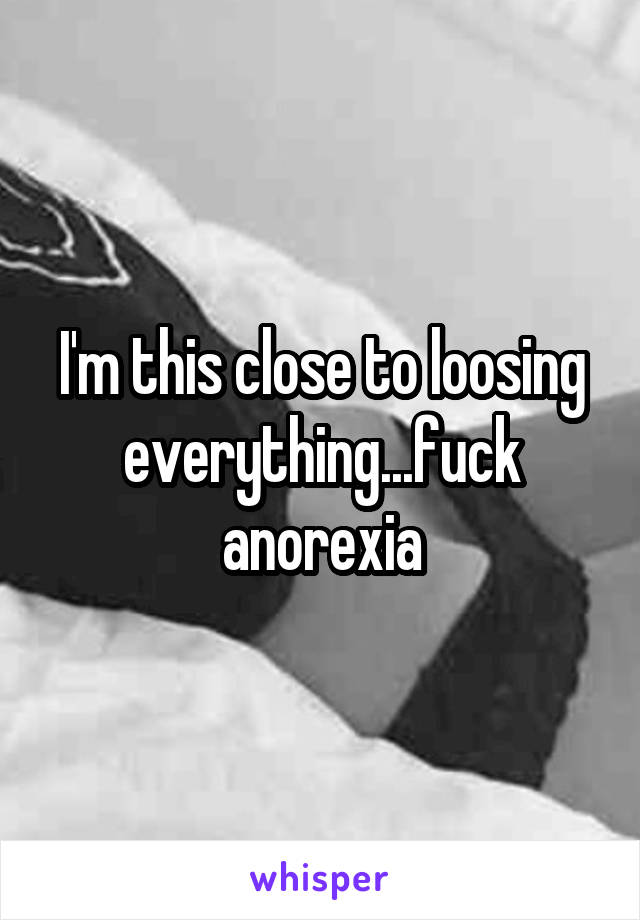 I'm this close to loosing everything...fuck anorexia