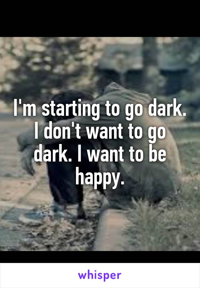 I'm starting to go dark. I don't want to go dark. I want to be happy.