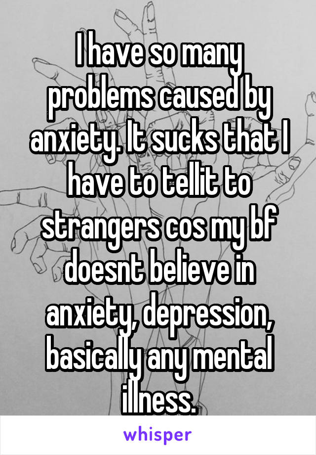 I have so many problems caused by anxiety. It sucks that I have to tellit to strangers cos my bf doesnt believe in anxiety, depression, basically any mental illness.