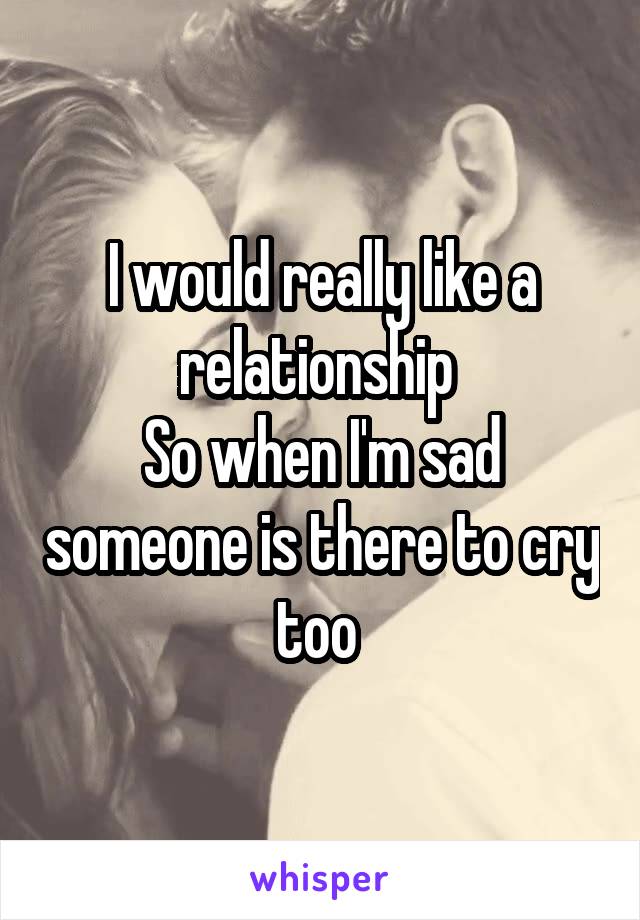 I would really like a relationship 
So when I'm sad someone is there to cry too 