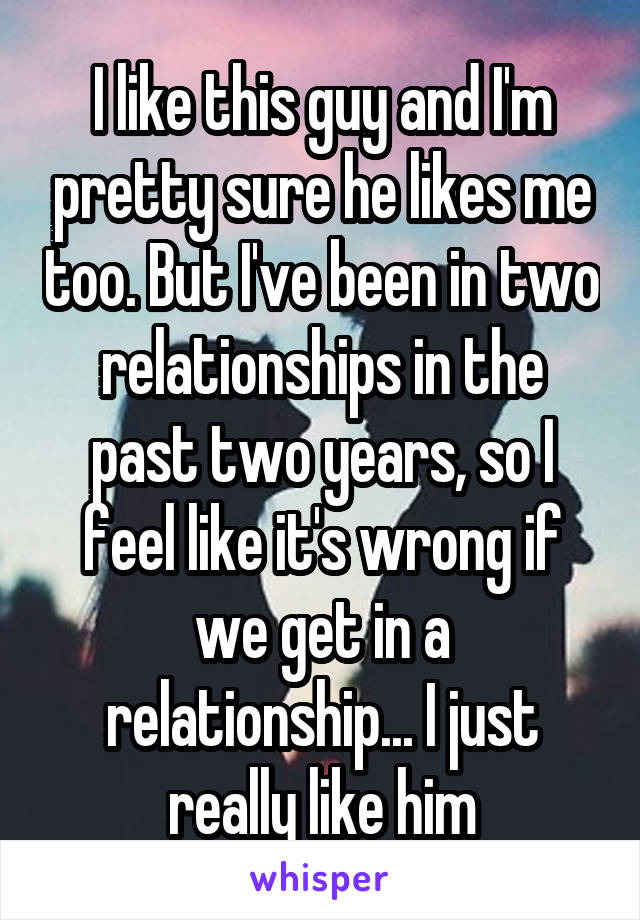 I like this guy and I'm pretty sure he likes me too. But I've been in two relationships in the past two years, so I feel like it's wrong if we get in a relationship... I just really like him