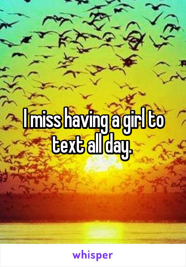 I miss having a girl to text all day. 