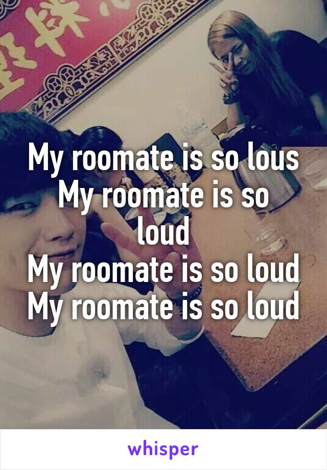 My roomate is so lous
My roomate is so loud
My roomate is so loud
My roomate is so loud