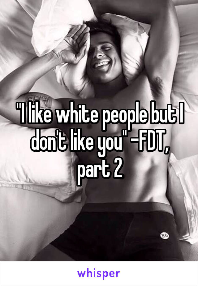 "I like white people but I don't like you" -FDT, part 2