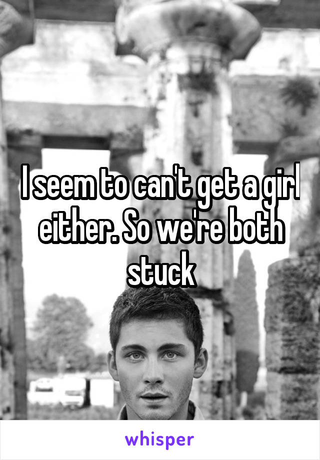 I seem to can't get a girl either. So we're both stuck