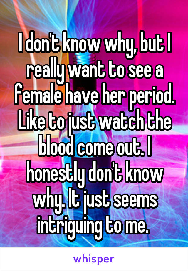 I don't know why, but I really want to see a female have her period. Like to just watch the blood come out. I honestly don't know why. It just seems intriguing to me. 