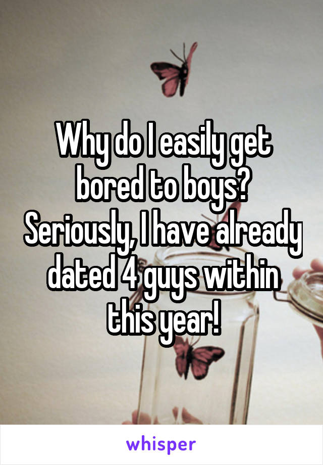 Why do I easily get bored to boys? Seriously, I have already dated 4 guys within this year!