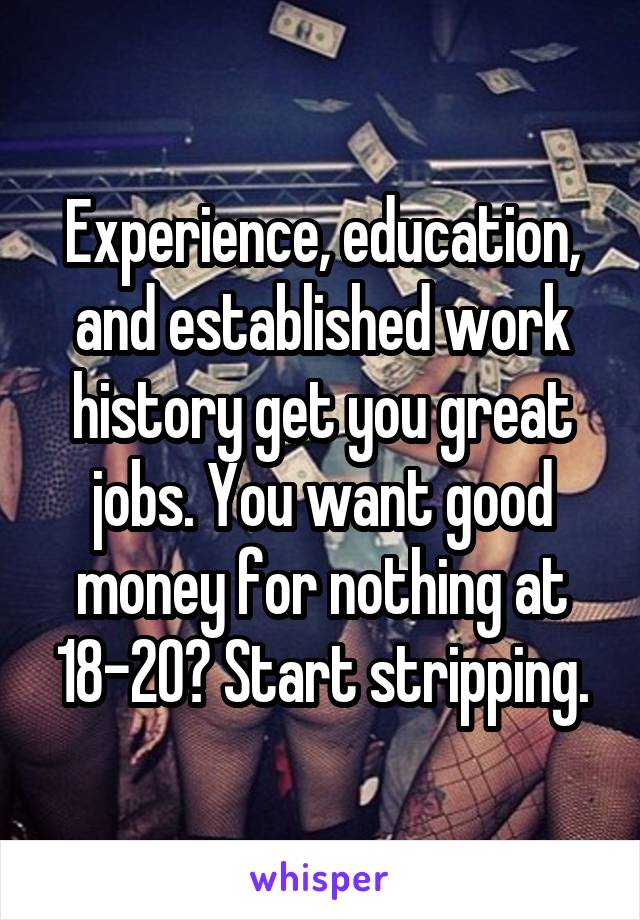 Experience, education, and established work history get you great jobs. You want good money for nothing at 18-20? Start stripping.