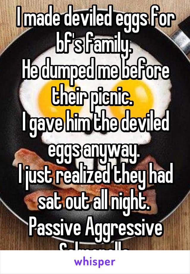 I made deviled eggs for bf's family. 
He dumped me before their picnic.  
I gave him the deviled eggs anyway. 
I just realized they had sat out all night. 
Passive Aggressive Salmonella 