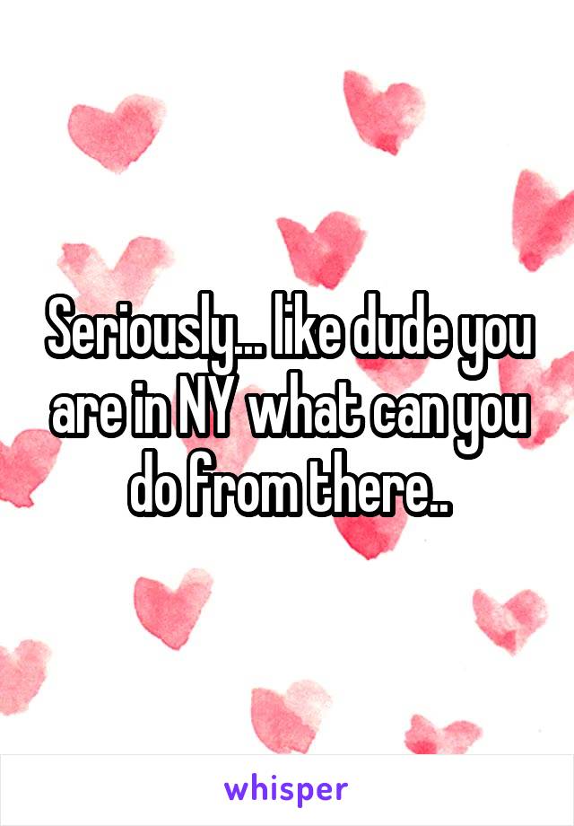 Seriously... like dude you are in NY what can you do from there..