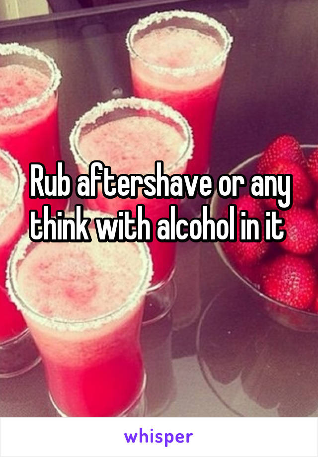 Rub aftershave or any think with alcohol in it 
