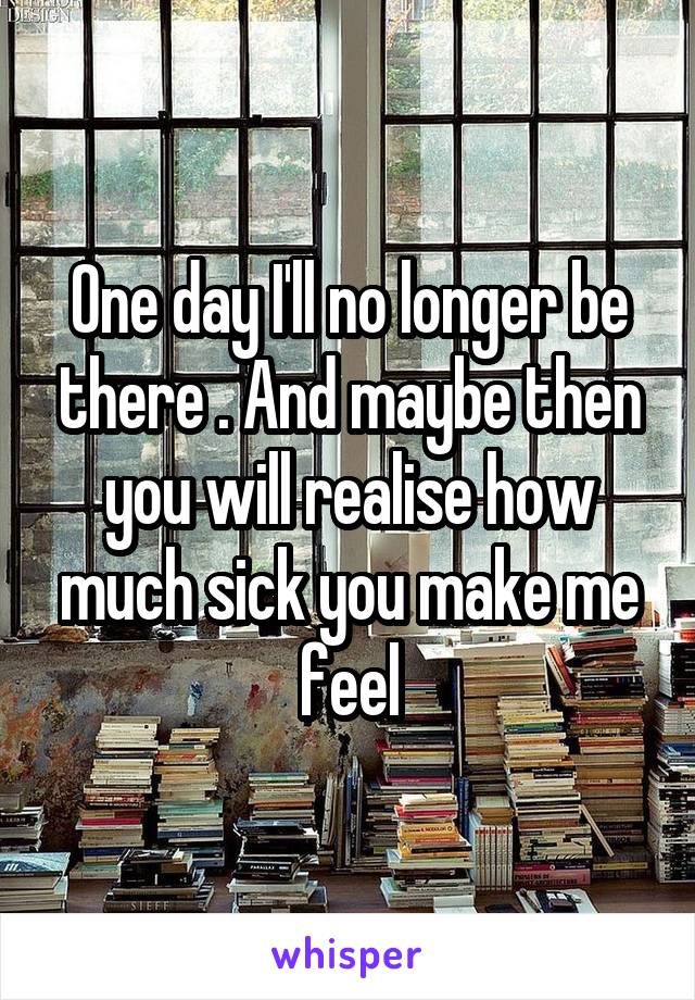 One day I'll no longer be there . And maybe then you will realise how much sick you make me feel