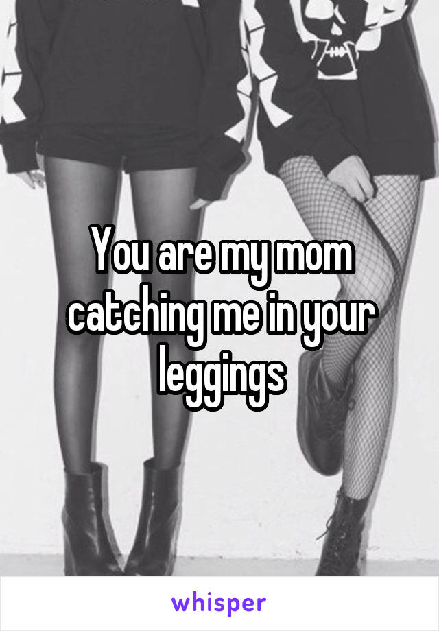 You are my mom catching me in your leggings