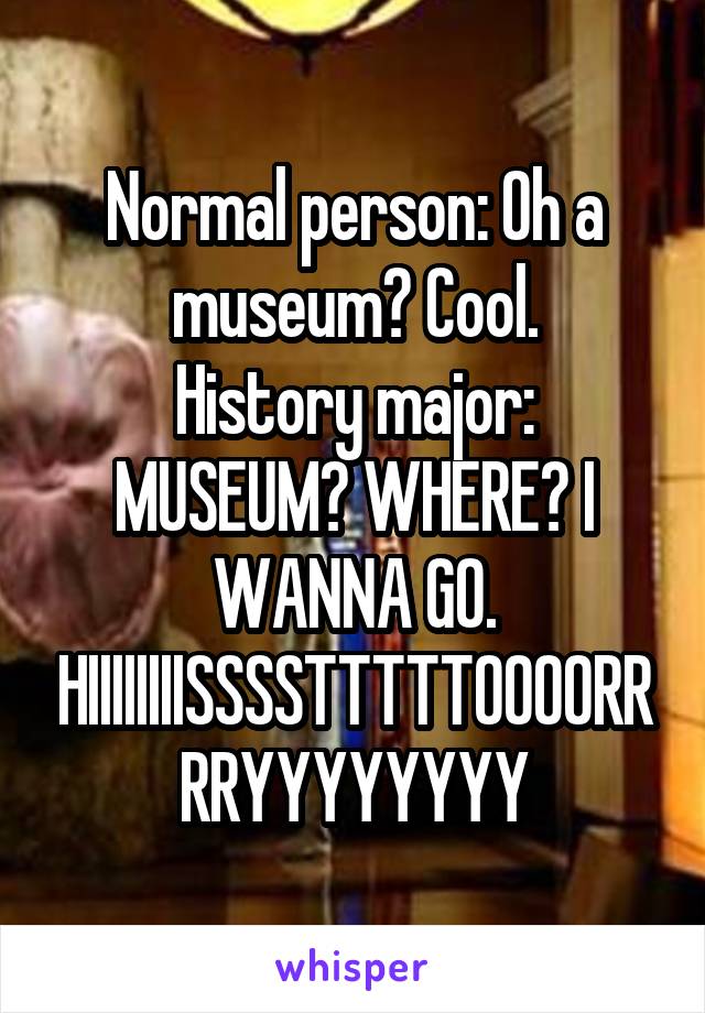 Normal person: Oh a museum? Cool.
History major: MUSEUM? WHERE? I WANNA GO. HIIIIIIIISSSSTTTTTOOOORRRRYYYYYYYY