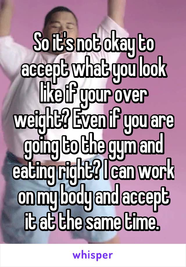 So it's not okay to accept what you look like if your over weight? Even if you are going to the gym and eating right? I can work on my body and accept it at the same time. 