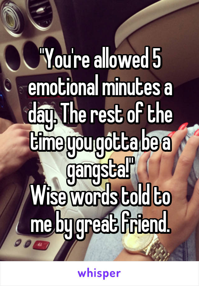 "You're allowed 5 emotional minutes a day. The rest of the time you gotta be a gangsta!"
Wise words told to me by great friend.