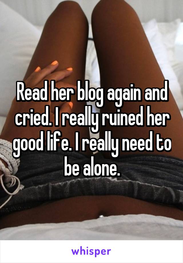 Read her blog again and cried. I really ruined her good life. I really need to be alone.