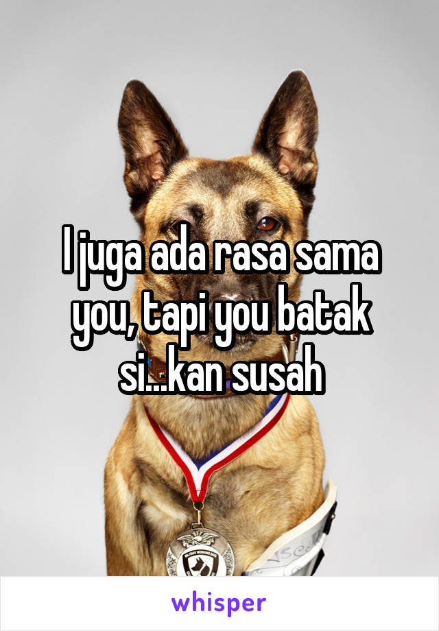 I juga ada rasa sama you, tapi you batak si...kan susah