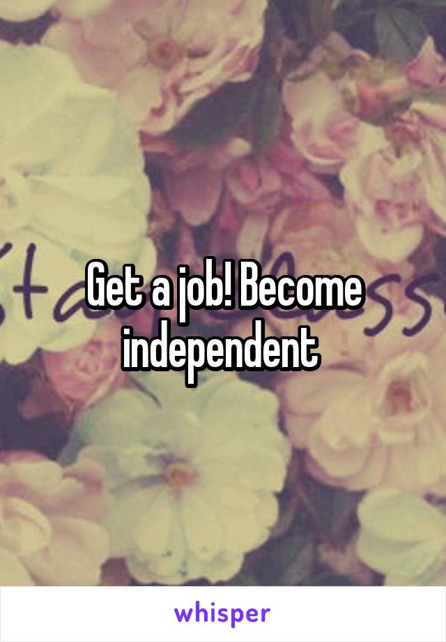 Get a job! Become independent 