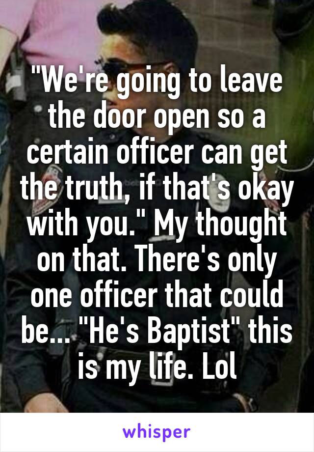 "We're going to leave the door open so a certain officer can get the truth, if that's okay with you." My thought on that. There's only one officer that could be... "He's Baptist" this is my life. Lol