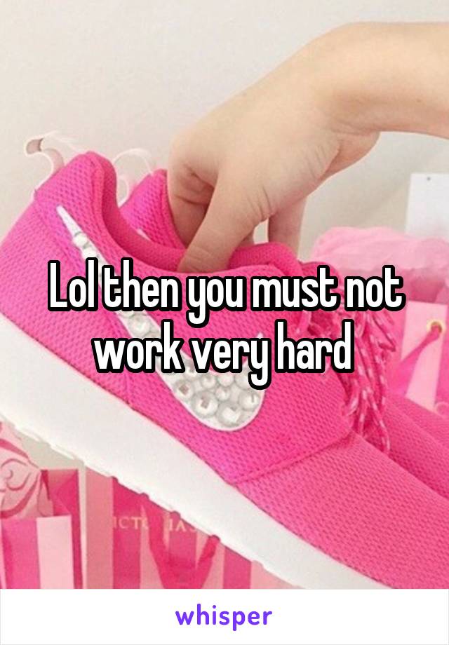 Lol then you must not work very hard 