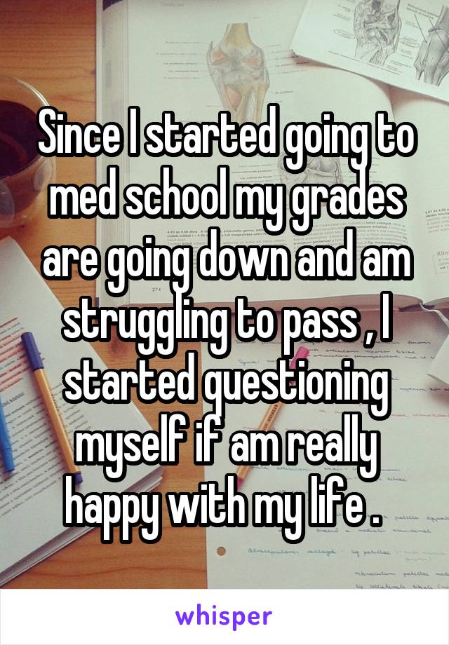 Since I started going to med school my grades are going down and am struggling to pass , I started questioning myself if am really happy with my life . 