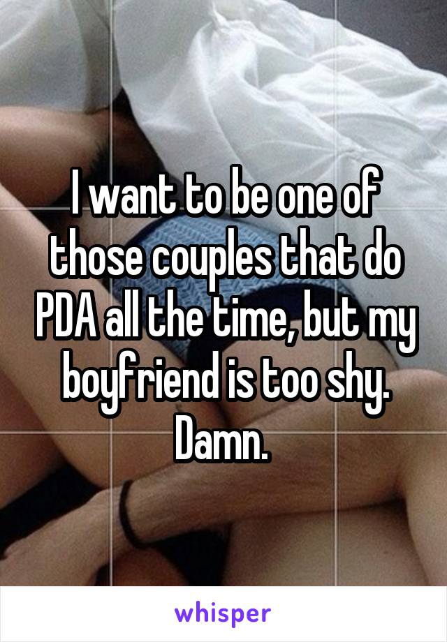 I want to be one of those couples that do PDA all the time, but my boyfriend is too shy. Damn. 