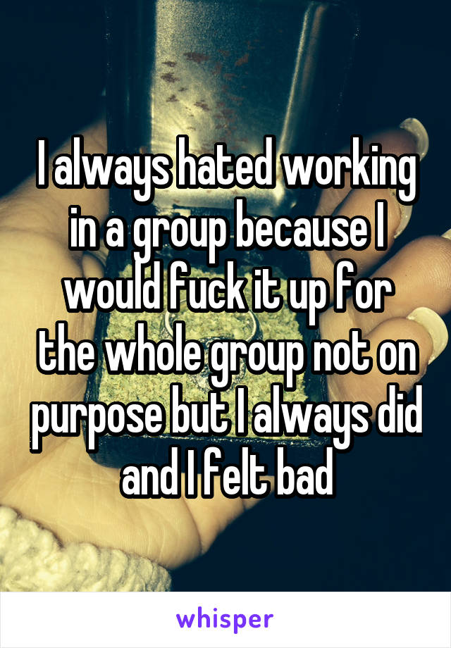 I always hated working in a group because I would fuck it up for the whole group not on purpose but I always did and I felt bad