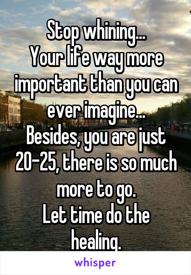 Stop whining...
Your life way more important than you can ever imagine...
Besides, you are just 20-25, there is so much more to go.
Let time do the healing.